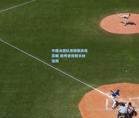 kaiyun-中国冰壶队世锦赛表现亮眼 新秀老将携手创佳绩