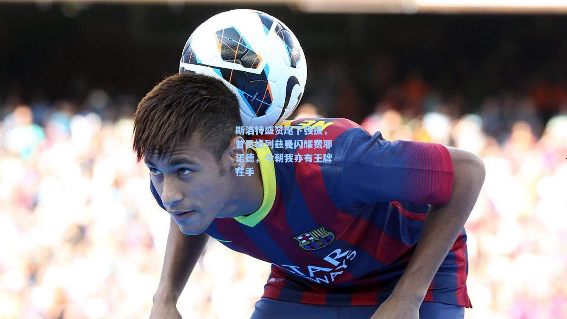 斯洛特盛赞麾下强援,昔日格列兹曼闪耀费耶诺德,今朝我亦有王牌在手