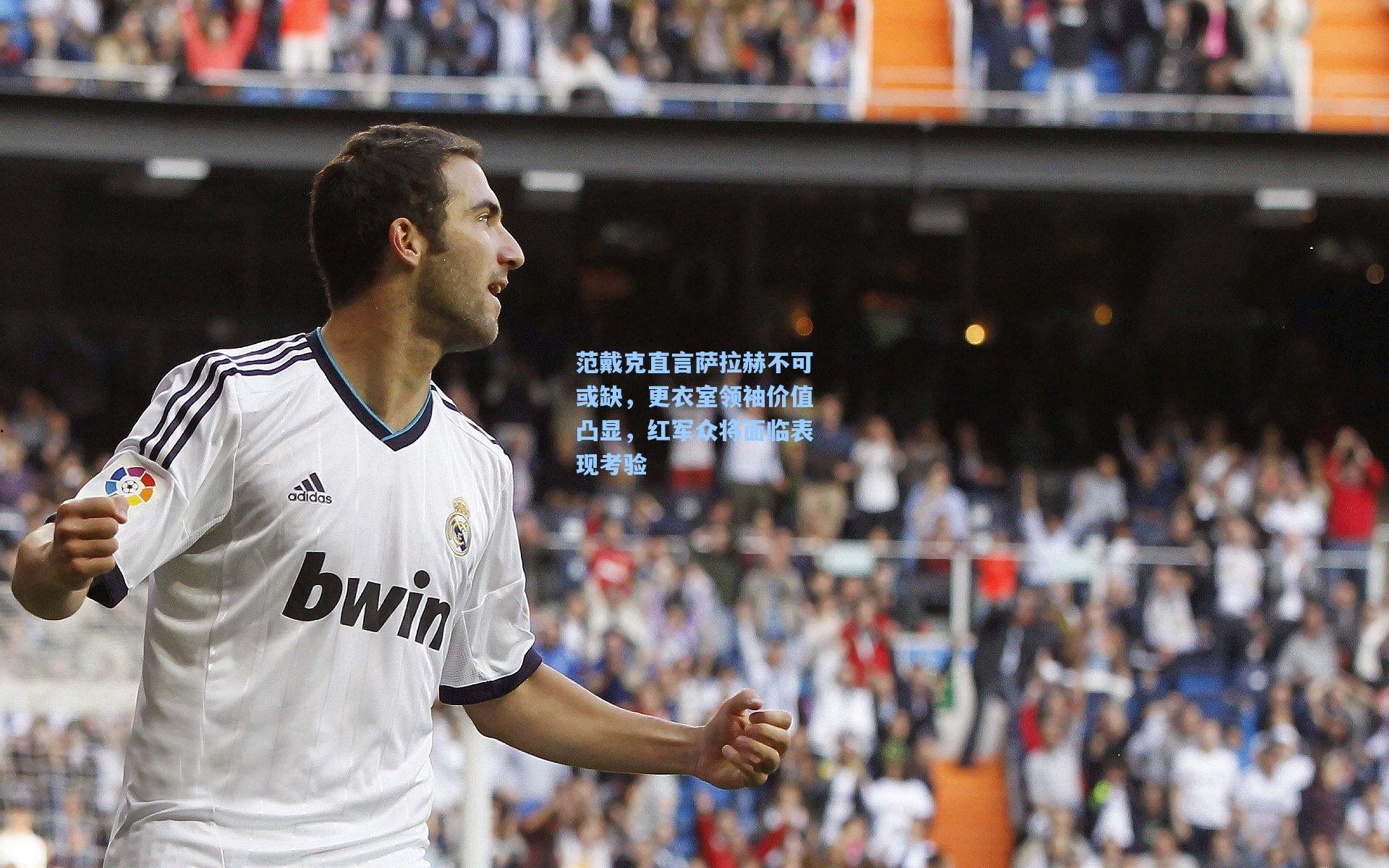 范戴克直言萨拉赫不可或缺,更衣室领袖价值凸显,红军众将面临表现考验