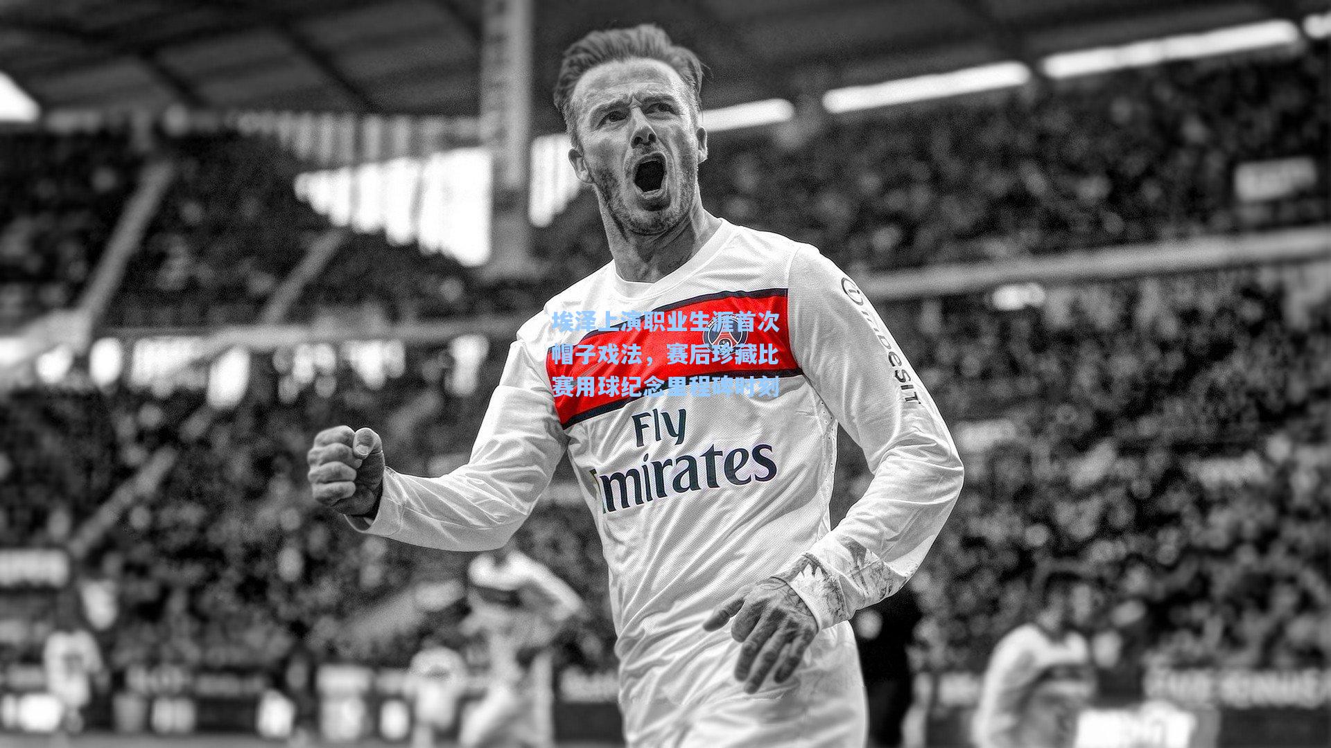 埃泽上演职业生涯首次帽子戏法，赛后珍藏比赛用球纪念里程碑时刻